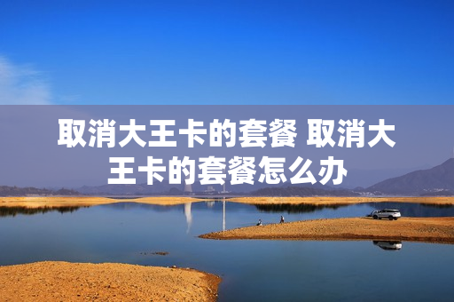 取消大王卡的套餐 取消大王卡的套餐怎么办