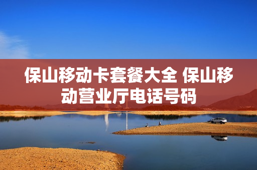 保山移动卡套餐大全 保山移动营业厅电话号码
