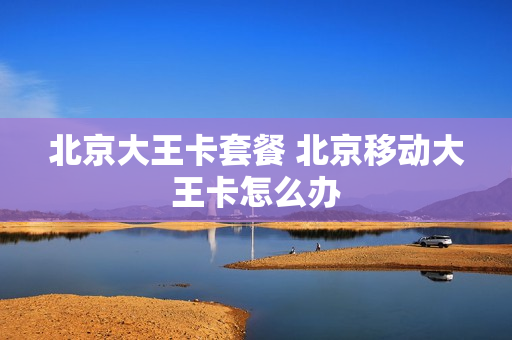 北京大王卡套餐 北京移动大王卡怎么办