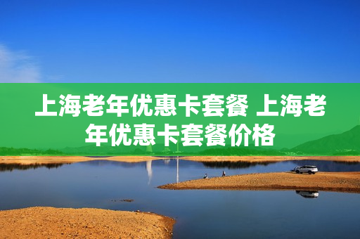 上海老年优惠卡套餐 上海老年优惠卡套餐价格