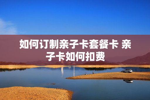 如何订制亲子卡套餐卡 亲子卡如何扣费