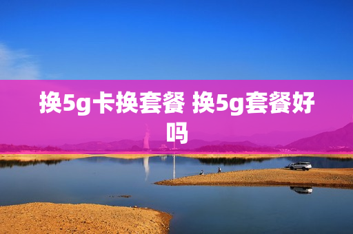 换5g卡换套餐 换5g套餐好吗