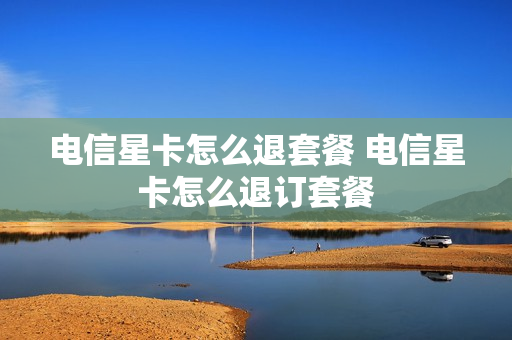 电信星卡怎么退套餐 电信星卡怎么退订套餐