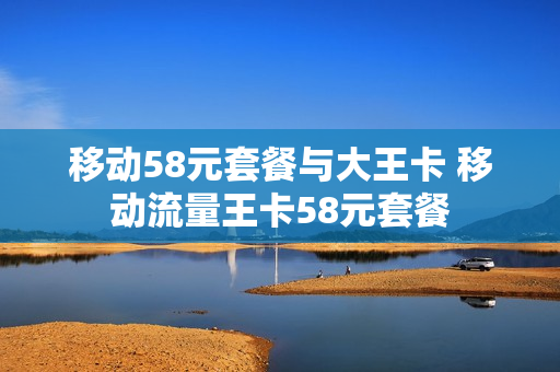 移动58元套餐与大王卡 移动流量王卡58元套餐