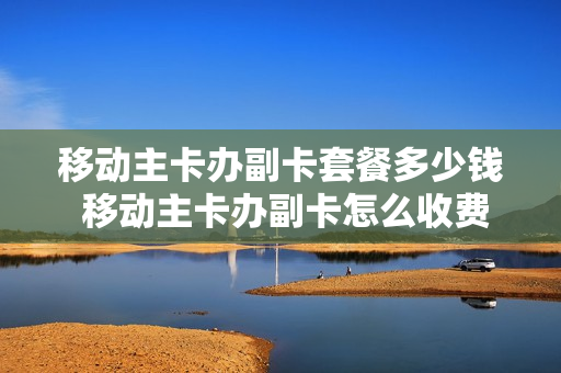 移动主卡办副卡套餐多少钱 移动主卡办副卡怎么收费