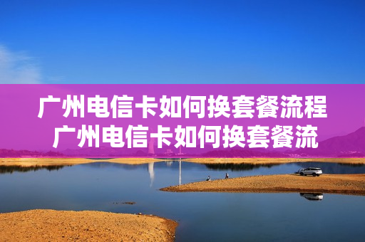 广州电信卡如何换套餐流程 广州电信卡如何换套餐流程视频