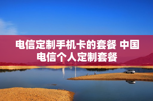 电信定制手机卡的套餐 中国电信个人定制套餐