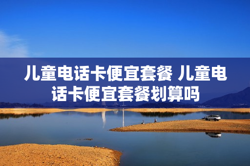 儿童电话卡便宜套餐 儿童电话卡便宜套餐划算吗