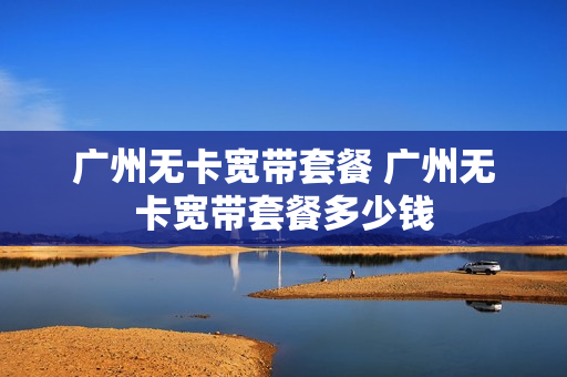 广州无卡宽带套餐 广州无卡宽带套餐多少钱