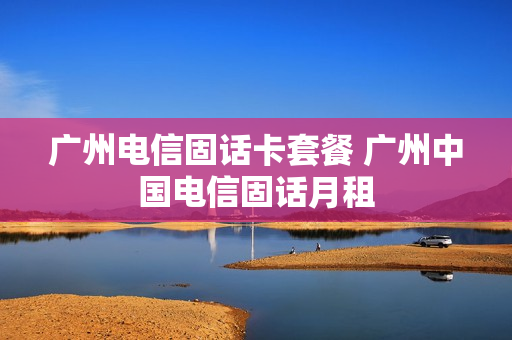 广州电信固话卡套餐 广州中国电信固话月租