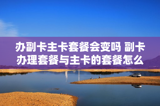 办副卡主卡套餐会变吗 副卡办理套餐与主卡的套餐怎么分