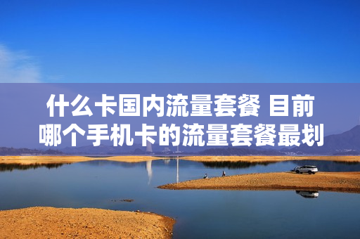 什么卡国内流量套餐 目前哪个手机卡的流量套餐最划算