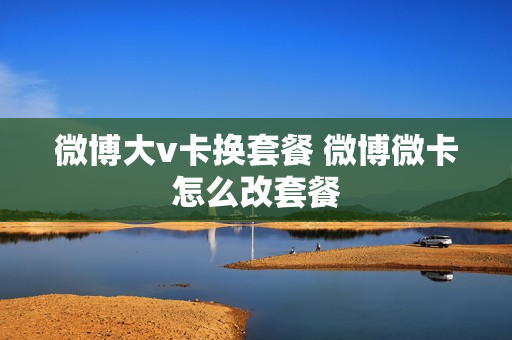 微博大v卡换套餐 微博微卡怎么改套餐