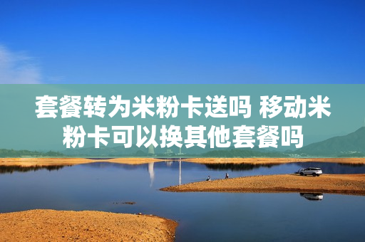 套餐转为米粉卡送吗 移动米粉卡可以换其他套餐吗