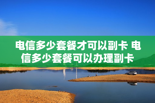 电信多少套餐才可以副卡 电信多少套餐可以办理副卡