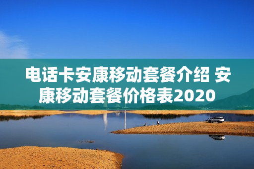 电话卡安康移动套餐介绍 安康移动套餐价格表2020