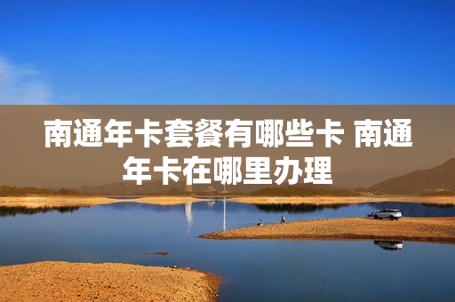 南通年卡套餐有哪些卡 南通年卡在哪里办理