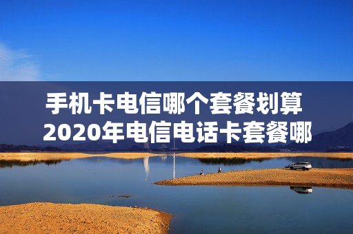 手机卡电信哪个套餐划算 2020年电信电话卡套餐哪种最划算