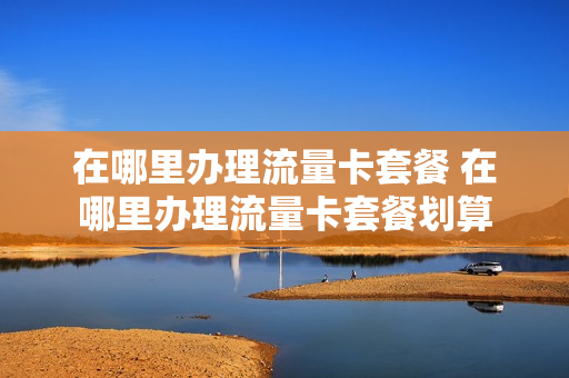 在哪里办理流量卡套餐 在哪里办理流量卡套餐划算