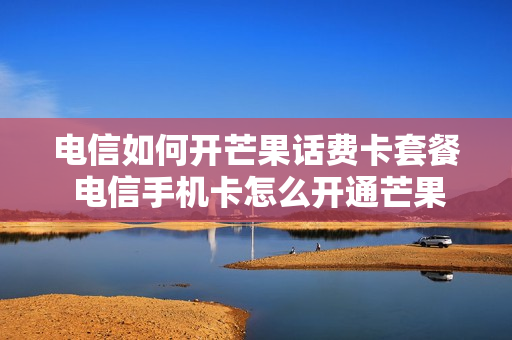 电信如何开芒果话费卡套餐 电信手机卡怎么开通芒果会员