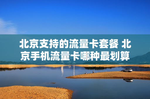 北京支持的流量卡套餐 北京手机流量卡哪种最划算
