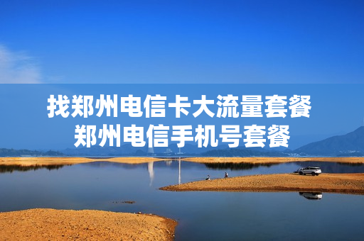 找郑州电信卡大流量套餐 郑州电信手机号套餐