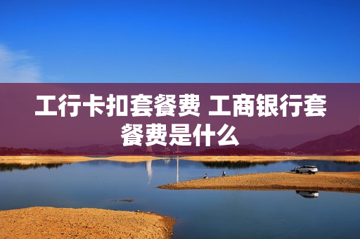 工行卡扣套餐费 工商银行套餐费是什么