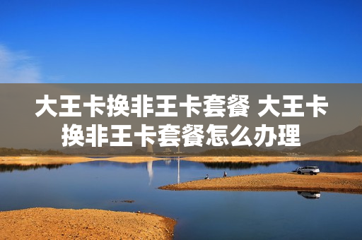 大王卡换非王卡套餐 大王卡换非王卡套餐怎么办理