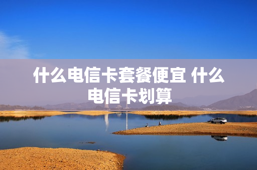 什么电信卡套餐便宜 什么电信卡划算