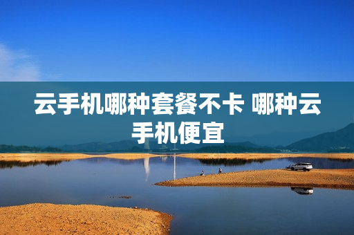 云手机哪种套餐不卡 哪种云手机便宜