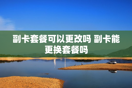 副卡套餐可以更改吗 副卡能更换套餐吗