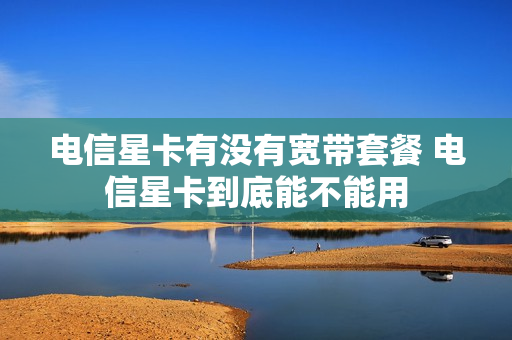 电信星卡有没有宽带套餐 电信星卡到底能不能用