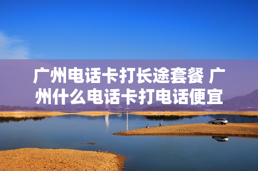 广州电话卡打长途套餐 广州什么电话卡打电话便宜