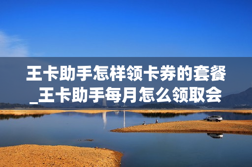 王卡助手怎样领卡券的套餐_王卡助手每月怎么领取会员福利