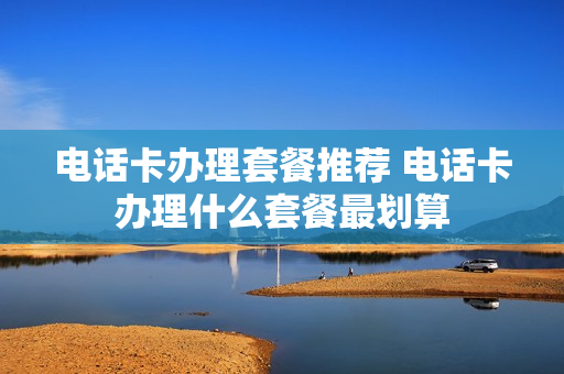 电话卡办理套餐推荐 电话卡办理什么套餐最划算