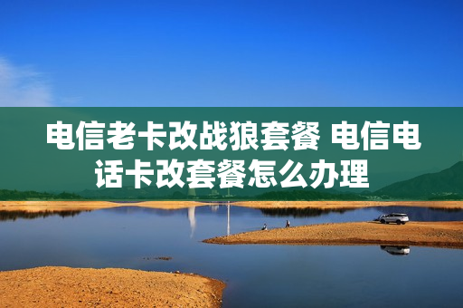 电信老卡改战狼套餐 电信电话卡改套餐怎么办理