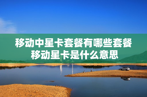 移动中星卡套餐有哪些套餐 移动星卡是什么意思