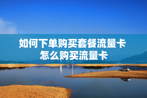 如何下单购买套餐流量卡 怎么购买流量卡