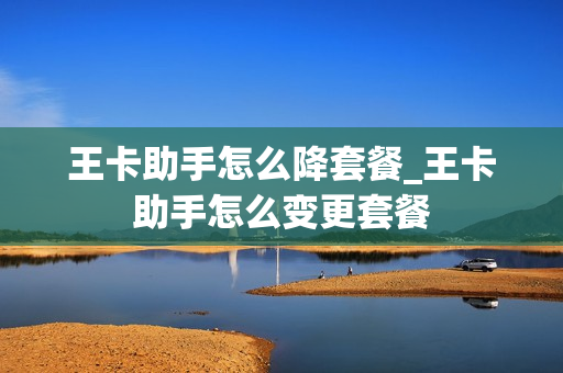王卡助手怎么降套餐_王卡助手怎么变更套餐
