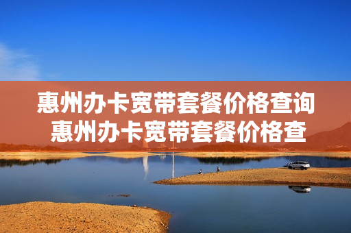 惠州办卡宽带套餐价格查询 惠州办卡宽带套餐价格查询电话