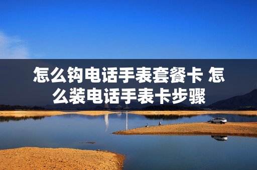 怎么钩电话手表套餐卡 怎么装电话手表卡步骤