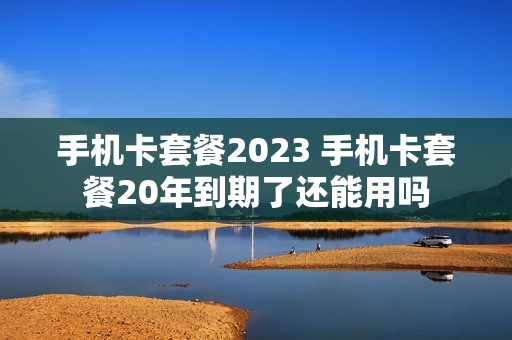 手机卡套餐2023 手机卡套餐20年到期了还能用吗