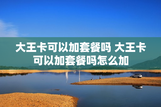 大王卡可以加套餐吗 大王卡可以加套餐吗怎么加