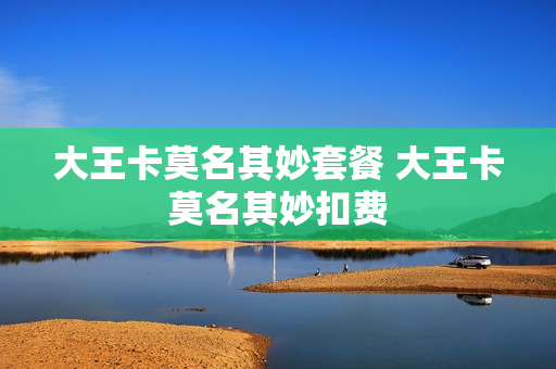 大王卡莫名其妙套餐 大王卡莫名其妙扣费