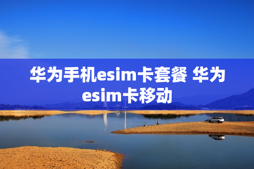 华为手机esim卡套餐 华为esim卡移动