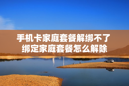 手机卡家庭套餐解绑不了 绑定家庭套餐怎么解除