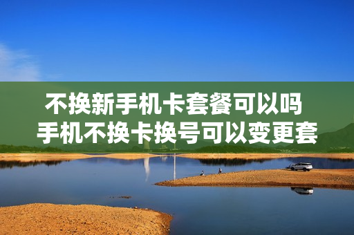 不换新手机卡套餐可以吗 手机不换卡换号可以变更套餐吗