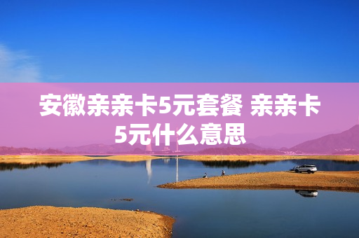 安徽亲亲卡5元套餐 亲亲卡5元什么意思