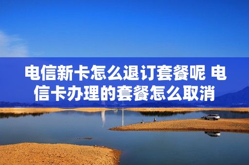 电信新卡怎么退订套餐呢 电信卡办理的套餐怎么取消