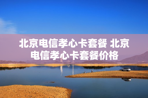 北京电信孝心卡套餐 北京电信孝心卡套餐价格